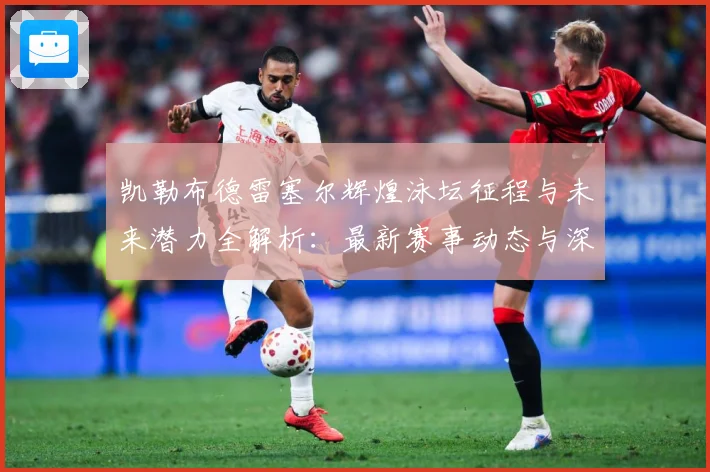凯勒布德雷塞尔辉煌泳坛征程与未来潜力全解析：最新赛事动态与深度分析
