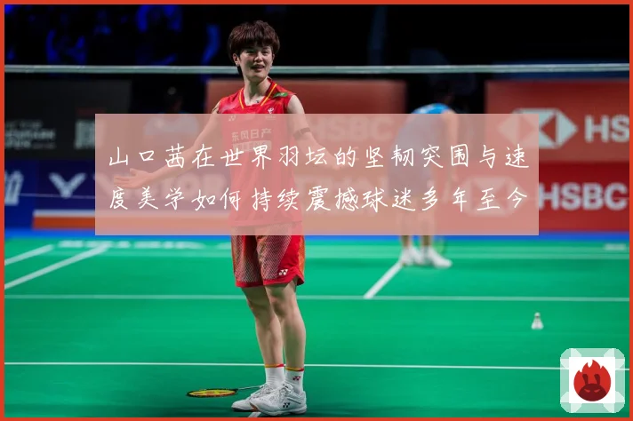 山口茜在世界羽坛的坚韧突围与速度美学如何持续震撼球迷多年至今：最新赛事动态与深度分析