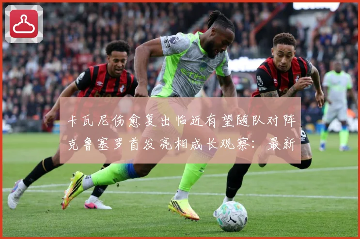 卡瓦尼伤愈复出临近有望随队对阵克鲁塞罗首发亮相成长观察：最新赛事动态与深度分析