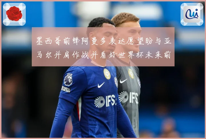 墨西哥前锋阿曼多表达愿望盼与亚马尔并肩作战并看好世界杯未来前战术观察：最新赛事动态与深度分析
