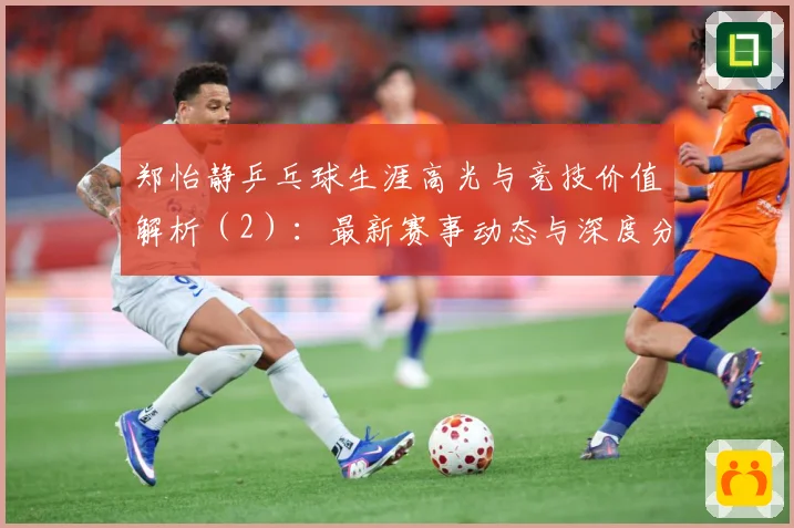 郑怡静乒乓球生涯高光与竞技价值解析（2）：最新赛事动态与深度分析