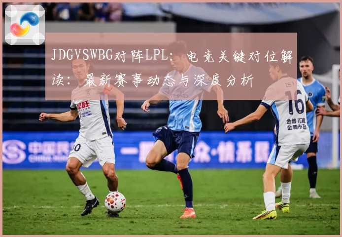 JDGVSWBG对阵LPL：电竞关键对位解读：最新赛事动态与深度分析