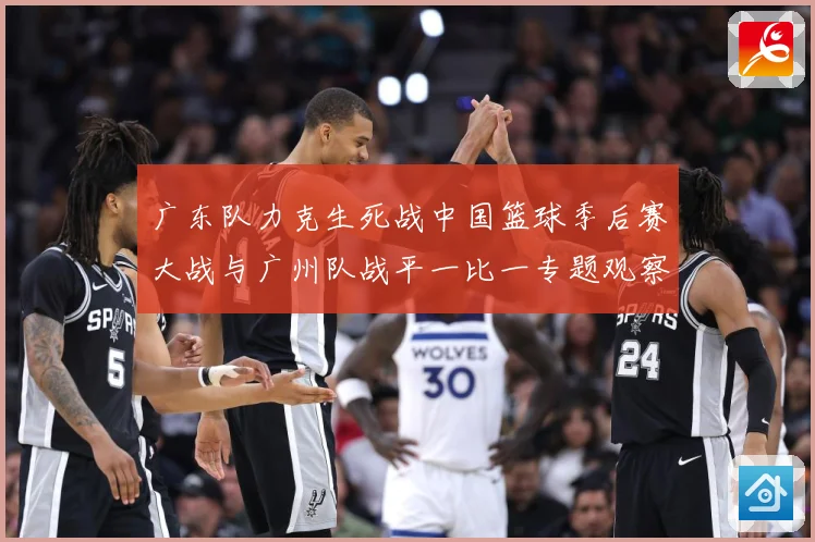 广东队力克生死战中国篮球季后赛大战与广州队战平一比一专题观察：最新赛事动态与深度分析