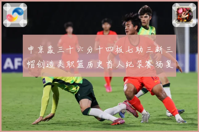 申京轰三十六分十四板七助三断三帽创造美职篮历史首人纪录赛场复盘：最新赛事动态与深度分析